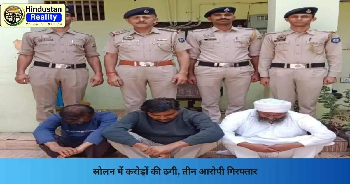 Solan News: सोलन में करोड़ों की ठगी, तीन आरोपी गिरफ्तार
